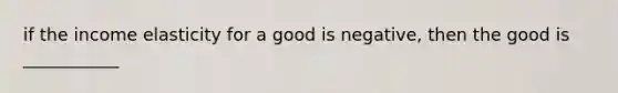 if the income elasticity for a good is negative, then the good is ___________