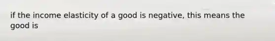 if the income elasticity of a good is negative, this means the good is