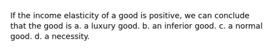 If the income elasticity of a good is positive, we can conclude that the good is a. a luxury good. b. an inferior good. c. a normal good. d. a necessity.