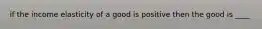 if the income elasticity of a good is positive then the good is ____