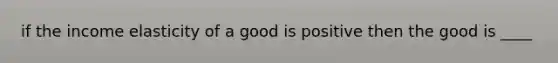 if the income elasticity of a good is positive then the good is ____