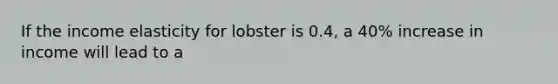 If the income elasticity for lobster is 0.4, a 40% increase in income will lead to a