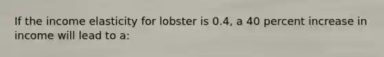 If the income elasticity for lobster is 0.4, a 40 percent increase in income will lead to a: