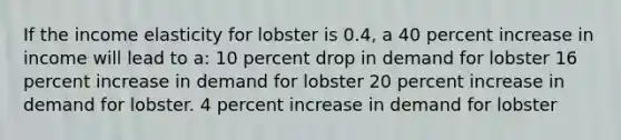 If the income elasticity for lobster is 0.4, a 40 percent increase in income will lead to a: 10 percent drop in demand for lobster 16 percent increase in demand for lobster 20 percent increase in demand for lobster. 4 percent increase in demand for lobster