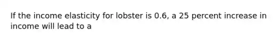 If the income elasticity for lobster is 0.6, a 25 percent increase in income will lead to a