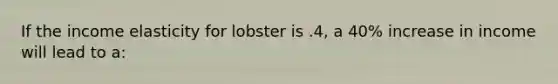 If the income elasticity for lobster is .4, a 40% increase in income will lead to a: