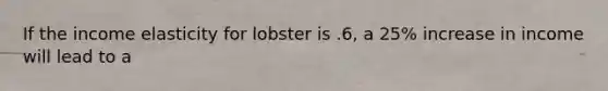 If the income elasticity for lobster is .6, a 25% increase in income will lead to a