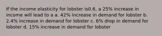 If the income elasticity for lobster is0.6, a 25% increase in income will lead to a a. 42% increase in demand for lobster b. 2.4% increase in demand for lobster c. 6% drop in demand for lobster d. 15% increase in demand for lobster