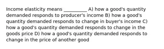 Income elasticity means __________ A) how a good's quantity demanded responds to producer's income B) how a good's quantity demanded responds to change in buyer's income C) how a good's quantity demanded responds to change in the goods price D) how a good's quantity demanded responds to change in the price of another good