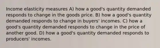 Income elasticity measures A) how a good's quantity demanded responds to change in the goods price. B) how a good's quantity demanded responds to change in buyers' incomes. C) how a good's quantity demanded responds to change in the price of another good. D) how a good's quantity demanded responds to producers' incomes.