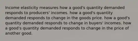 Income elasticity measures how a good's quantity demanded responds to producers' incomes. how a good's quantity demanded responds to change in the goods price. how a good's quantity demanded responds to change in buyers' incomes. how a good's quantity demanded responds to change in the price of another good.