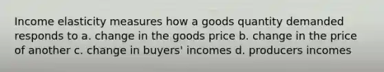 Income elasticity measures how a goods quantity demanded responds to a. change in the goods price b. change in the price of another c. change in buyers' incomes d. producers incomes