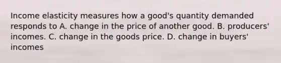 Income elasticity measures how a good's quantity demanded responds to A. change in the price of another good. B. producers' incomes. C. change in the goods price. D. change in buyers' incomes