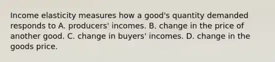 Income elasticity measures how a good's quantity demanded responds to A. producers' incomes. B. change in the price of another good. C. change in buyers' incomes. D. change in the goods price.