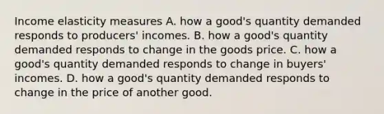 Income elasticity measures A. how a good's quantity demanded responds to producers' incomes. B. how a good's quantity demanded responds to change in the goods price. C. how a good's quantity demanded responds to change in buyers' incomes. D. how a good's quantity demanded responds to change in the price of another good.