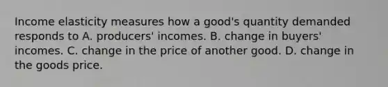 Income elasticity measures how a​ good's quantity demanded responds to A. ​producers' incomes. B. change in​ buyers' incomes. C. change in the price of another good. D. change in the goods price.