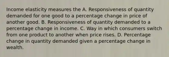 Income elasticity measures the A. Responsiveness of quantity demanded for one good to a percentage change in price of another good. B. Responsiveness of quantity demanded to a percentage change in income. C. Way in which consumers switch from one product to another when price rises. D. Percentage change in quantity demanded given a percentage change in wealth.