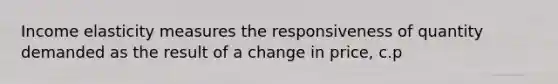 Income elasticity measures the responsiveness of quantity demanded as the result of a change in price, c.p