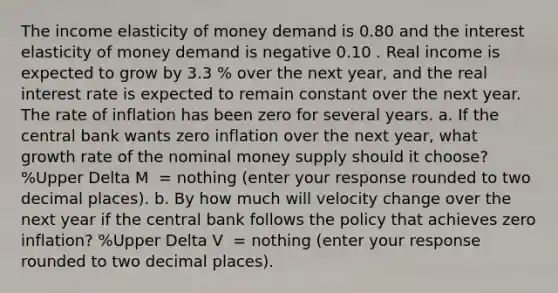 The income elasticity of money demand is 0.80 and the interest elasticity of money demand is negative 0.10 . Real income is expected to grow by 3.3 ​% over the next​ year, and the real interest rate is expected to remain constant over the next year. The rate of inflation has been zero for several years. a. If the central bank wants zero inflation over the next​ year, what growth rate of the nominal money supply should it​ choose? ​%Upper Delta M ​ = nothing ​(enter your response rounded to two decimal places​). b. By how much will velocity change over the next year if the central bank follows the policy that achieves zero​ inflation? ​%Upper Delta V ​ = nothing ​(enter your response rounded to two decimal places​).