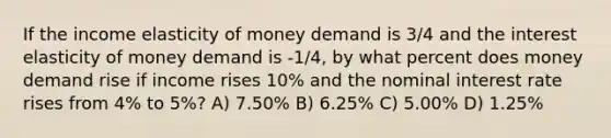 If the income elasticity of money demand is 3/4 and the interest elasticity of money demand is -1/4, by what percent does money demand rise if income rises 10% and the nominal interest rate rises from 4% to 5%? A) 7.50% B) 6.25% C) 5.00% D) 1.25%