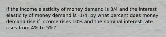 If the income elasticity of money demand is 3/4 and the interest elasticity of money demand is -1/4, by what percent does money demand rise if income rises 10% and the nominal interest rate rises from 4% to 5%?