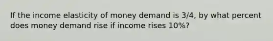 If the income elasticity of money demand is 3/4, by what percent does money demand rise if income rises 10%?