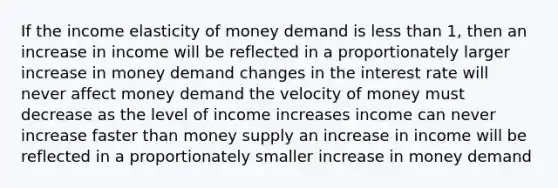 If the income elasticity of money demand is <a href='https://www.questionai.com/knowledge/k7BtlYpAMX-less-than' class='anchor-knowledge'>less than</a> 1, then an increase in income will be reflected in a proportionately larger increase in money demand changes in the interest rate will never affect money demand the velocity of money must decrease as the level of income increases income can never increase faster than money supply an increase in income will be reflected in a proportionately smaller increase in money demand