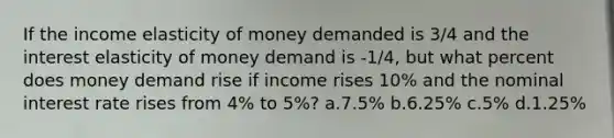 If the income elasticity of money demanded is 3/4 and the interest elasticity of money demand is -1/4, but what percent does money demand rise if income rises 10% and the nominal interest rate rises from 4% to 5%? a.7.5% b.6.25% c.5% d.1.25%