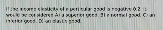 If the income elasticity of a particular good is negative 0.2, it would be considered A) a superior good. B) a normal good. C) an inferior good. D) an elastic good.