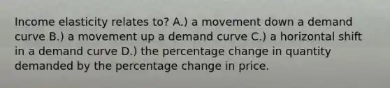 Income elasticity relates to? A.) a movement down a demand curve B.) a movement up a demand curve C.) a horizontal shift in a demand curve D.) the percentage change in quantity demanded by the percentage change in price.