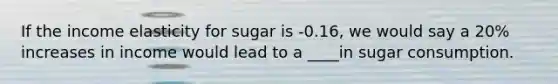 If the income elasticity for sugar is -0.16, we would say a 20% increases in income would lead to a ____in sugar consumption.