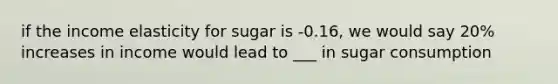 if the income elasticity for sugar is -0.16, we would say 20% increases in income would lead to ___ in sugar consumption