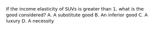 If the income elasticity of SUVs is greater than 1, what is the good considered? A. A substitute good B. An inferior good C. A luxury D. A necessity