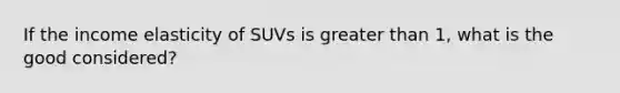 If the income elasticity of SUVs is greater than 1, what is the good considered?