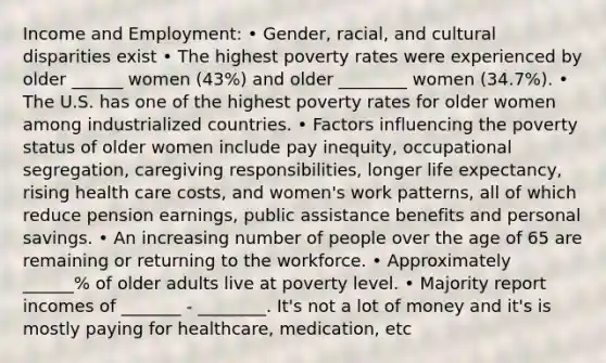 Income and Employment: • Gender, racial, and cultural disparities exist • The highest poverty rates were experienced by older ______ women (43%) and older ________ women (34.7%). • The U.S. has one of the highest poverty rates for older women among industrialized countries. • Factors influencing the poverty status of older women include pay inequity, occupational segregation, caregiving responsibilities, longer life expectancy, rising health care costs, and women's work patterns, all of which reduce pension earnings, public assistance benefits and personal savings. • An increasing number of people over the age of 65 are remaining or returning to the workforce. • Approximately ______% of older adults live at poverty level. • Majority report incomes of _______ - ________. It's not a lot of money and it's is mostly paying for healthcare, medication, etc