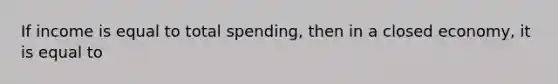 If income is equal to total spending, then in a closed economy, it is equal to