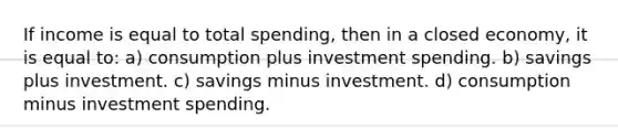 If income is equal to total spending, then in a closed economy, it is equal to: a) consumption plus investment spending. b) savings plus investment. c) savings minus investment. d) consumption minus investment spending.