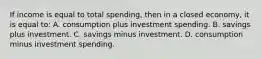 If income is equal to total spending, then in a closed economy, it is equal to: A. consumption plus investment spending. B. savings plus investment. C. savings minus investment. D. consumption minus investment spending.