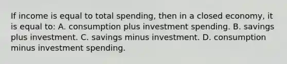 If income is equal to total spending, then in a closed economy, it is equal to: A. consumption plus investment spending. B. savings plus investment. C. savings minus investment. D. consumption minus investment spending.