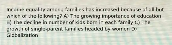 Income equality among families has increased because of all but which of the following? A) The growing importance of education B) The decline in number of kids born in each family C) The growth of single-parent families headed by women D) Globalization