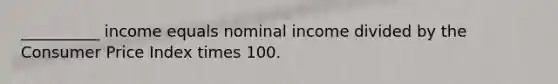 __________ income equals nominal income divided by the Consumer Price Index times 100.