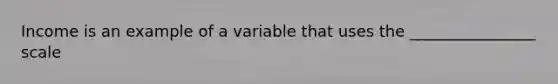 Income is an example of a variable that uses the ________________ scale