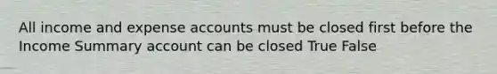 All income and expense accounts must be closed first before the Income Summary account can be closed True False