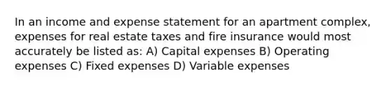 In an income and expense statement for an apartment complex, expenses for real estate taxes and fire insurance would most accurately be listed as: A) Capital expenses B) Operating expenses C) Fixed expenses D) Variable expenses