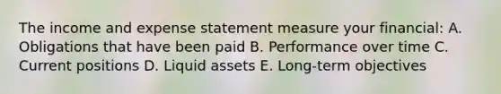 The income and expense statement measure your financial: A. Obligations that have been paid B. Performance over time C. Current positions D. Liquid assets E. Long-term objectives