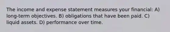 The income and expense statement measures your financial: A) long-term objectives. B) obligations that have been paid. C) liquid assets. D) performance over time.