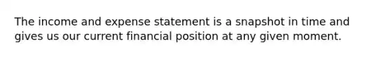 The income and expense statement is a snapshot in time and gives us our current financial position at any given moment.
