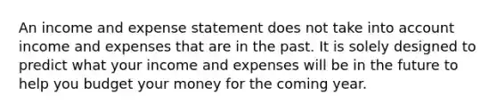 An income and expense statement does not take into account income and expenses that are in the past. It is solely designed to predict what your income and expenses will be in the future to help you budget your money for the coming year.