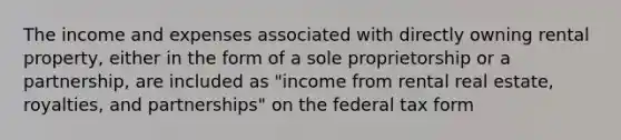 The income and expenses associated with directly owning rental property, either in the form of a sole proprietorship or a partnership, are included as "income from rental real estate, royalties, and partnerships" on the federal tax form