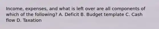 Income, expenses, and what is left over are all components of which of the following? A. Deficit B. Budget template C. Cash flow D. Taxation